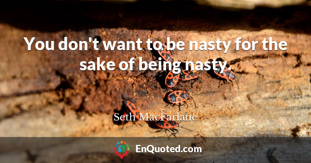 You don't want to be nasty for the sake of being nasty.