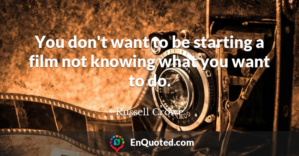 You don't want to be starting a film not knowing what you want to do.