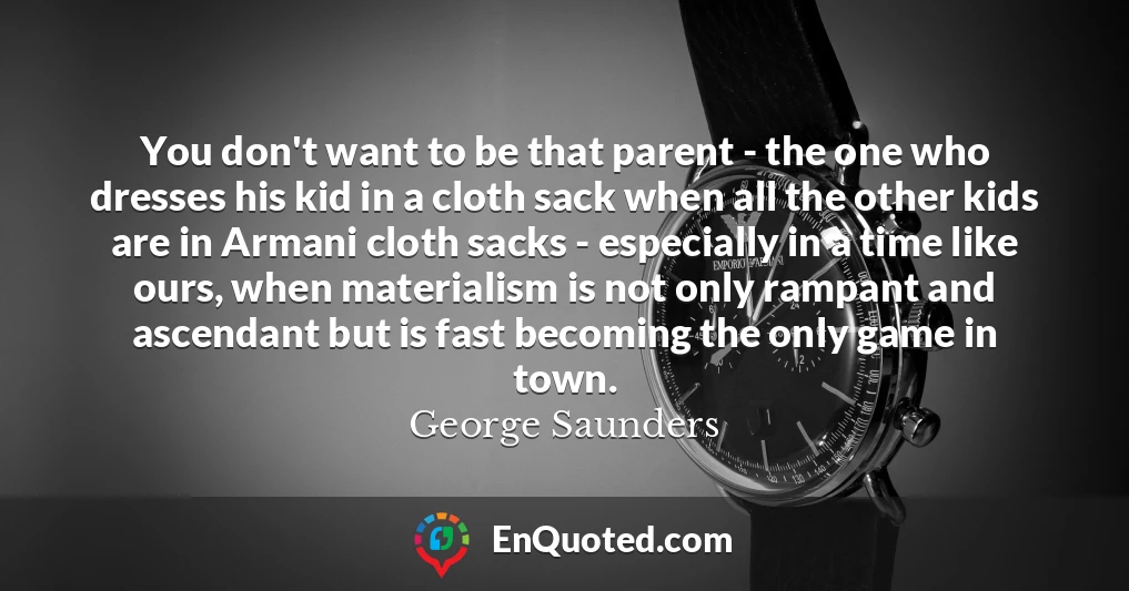 You don't want to be that parent - the one who dresses his kid in a cloth sack when all the other kids are in Armani cloth sacks - especially in a time like ours, when materialism is not only rampant and ascendant but is fast becoming the only game in town.