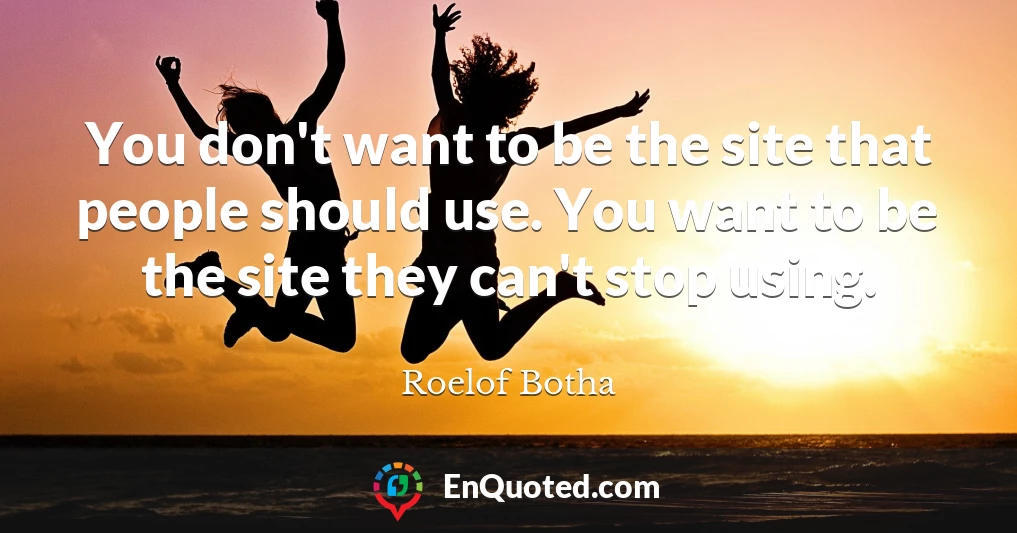 You don't want to be the site that people should use. You want to be the site they can't stop using.