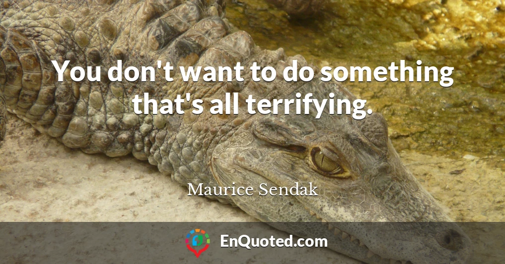 You don't want to do something that's all terrifying.