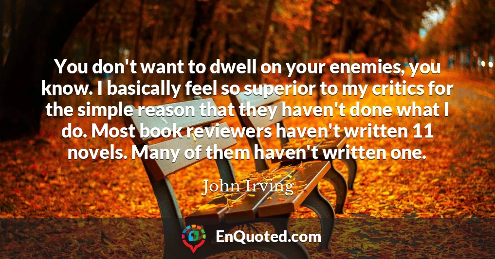 You don't want to dwell on your enemies, you know. I basically feel so superior to my critics for the simple reason that they haven't done what I do. Most book reviewers haven't written 11 novels. Many of them haven't written one.