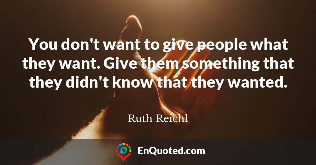 You don't want to give people what they want. Give them something that they didn't know that they wanted.