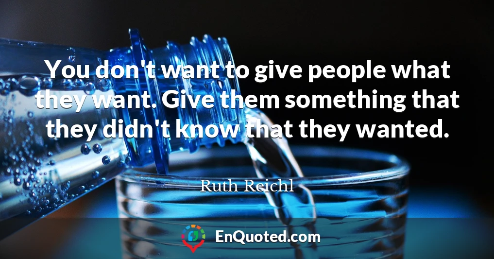 You don't want to give people what they want. Give them something that they didn't know that they wanted.