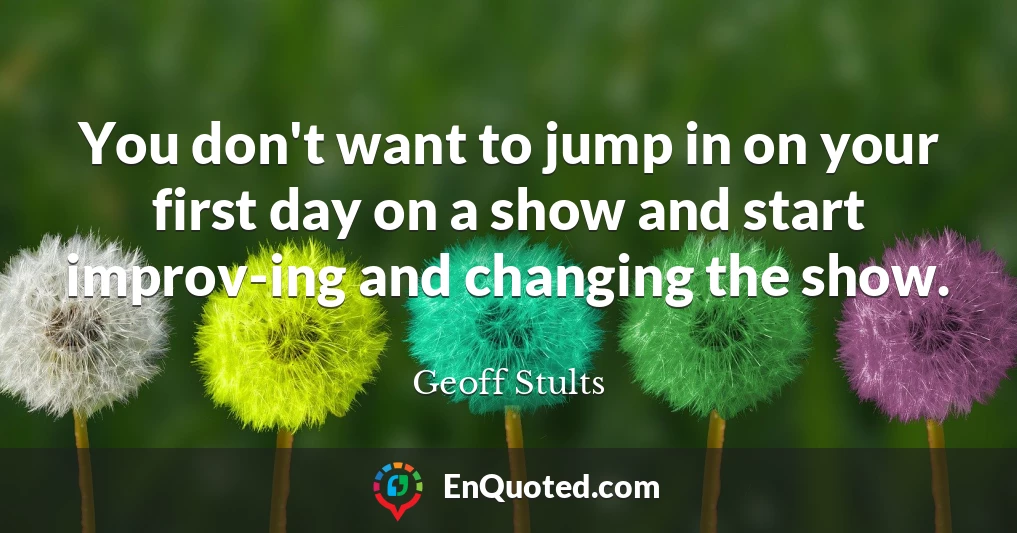 You don't want to jump in on your first day on a show and start improv-ing and changing the show.