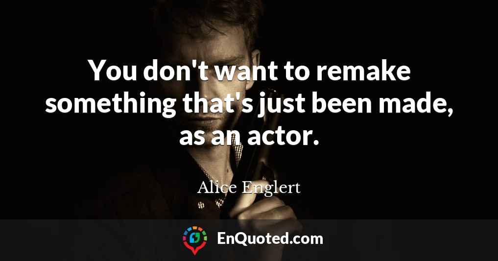 You don't want to remake something that's just been made, as an actor.