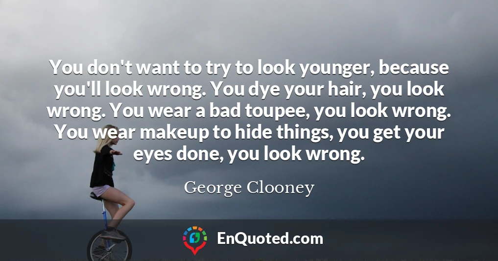 You don't want to try to look younger, because you'll look wrong. You dye your hair, you look wrong. You wear a bad toupee, you look wrong. You wear makeup to hide things, you get your eyes done, you look wrong.