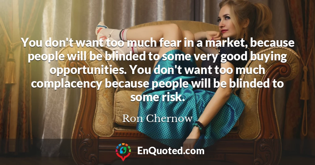 You don't want too much fear in a market, because people will be blinded to some very good buying opportunities. You don't want too much complacency because people will be blinded to some risk.