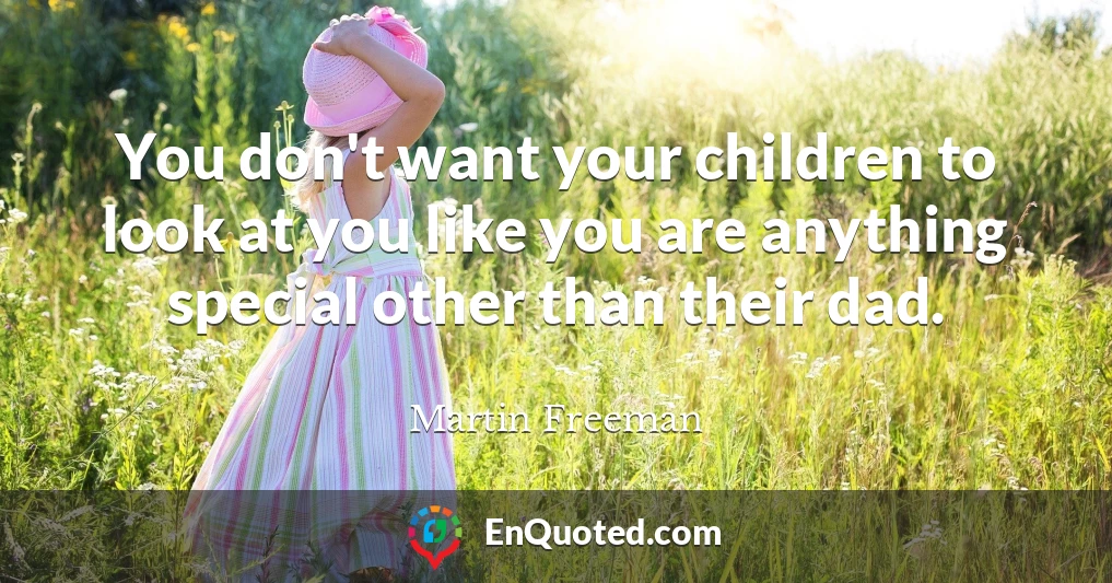 You don't want your children to look at you like you are anything special other than their dad.