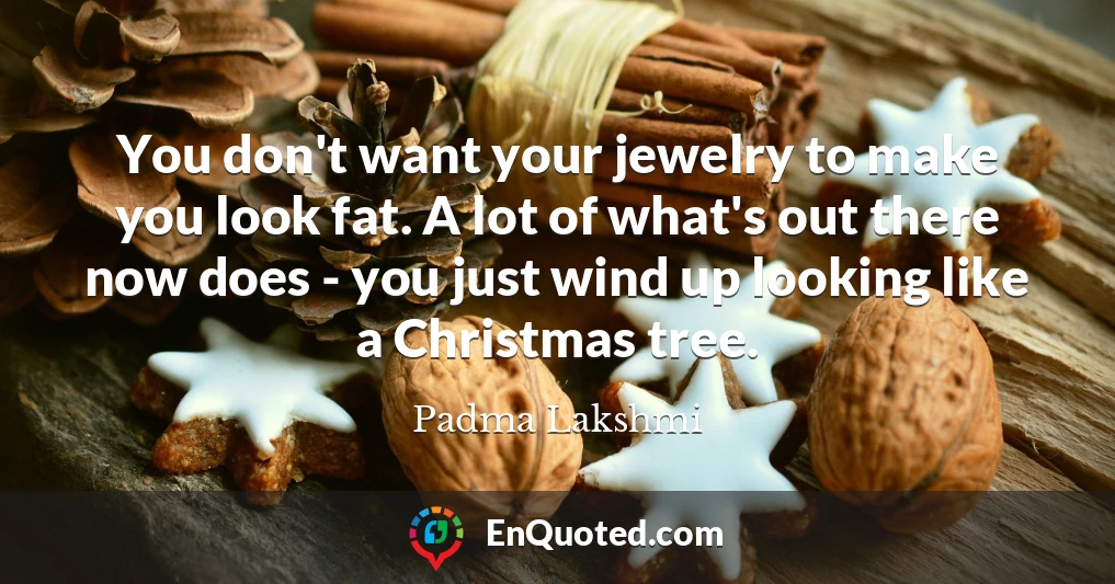 You don't want your jewelry to make you look fat. A lot of what's out there now does - you just wind up looking like a Christmas tree.