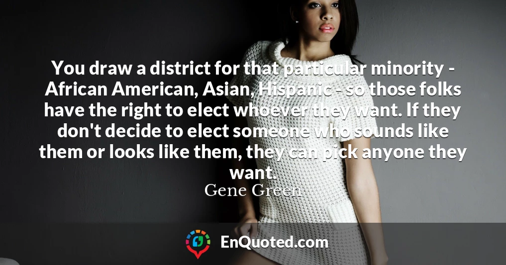 You draw a district for that particular minority - African American, Asian, Hispanic - so those folks have the right to elect whoever they want. If they don't decide to elect someone who sounds like them or looks like them, they can pick anyone they want.