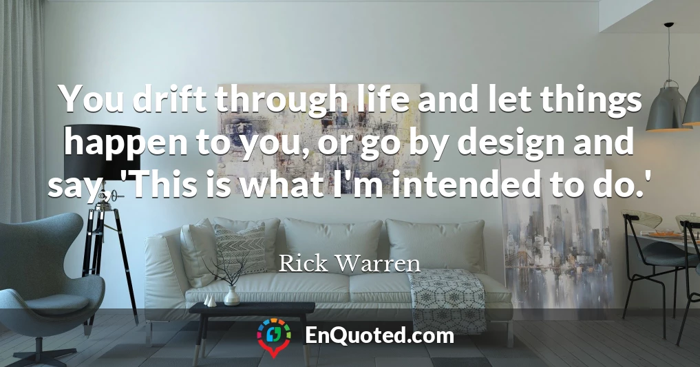 You drift through life and let things happen to you, or go by design and say, 'This is what I'm intended to do.'