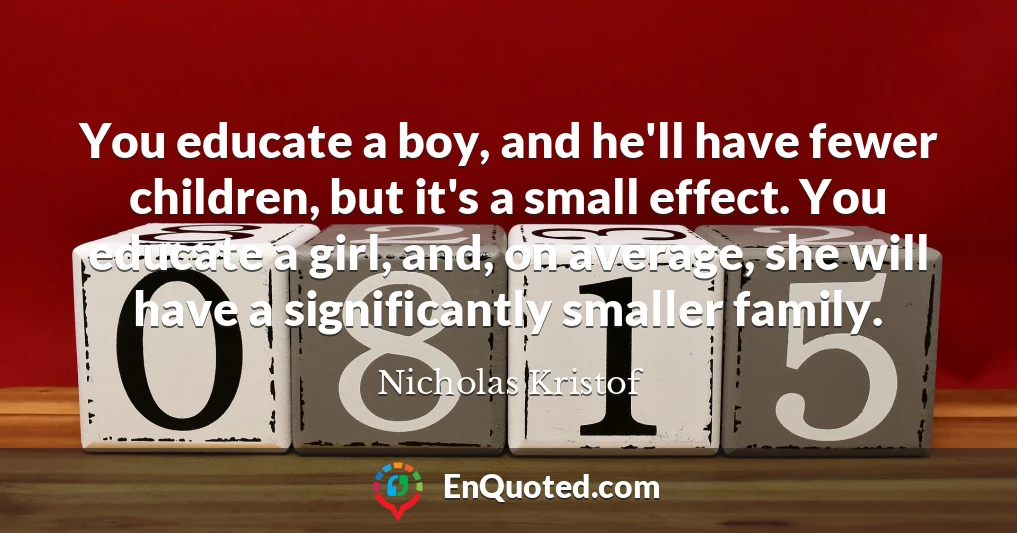 You educate a boy, and he'll have fewer children, but it's a small effect. You educate a girl, and, on average, she will have a significantly smaller family.