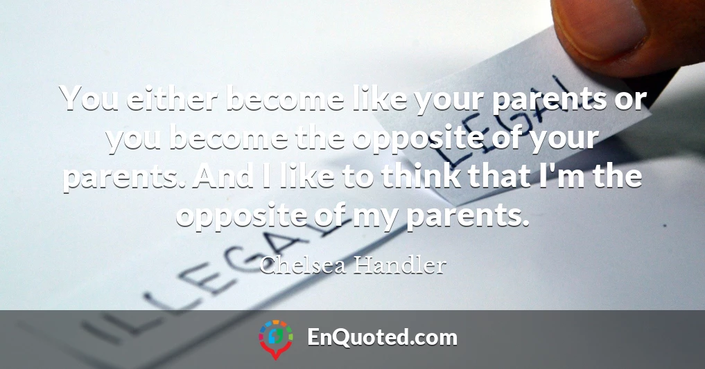 You either become like your parents or you become the opposite of your parents. And I like to think that I'm the opposite of my parents.