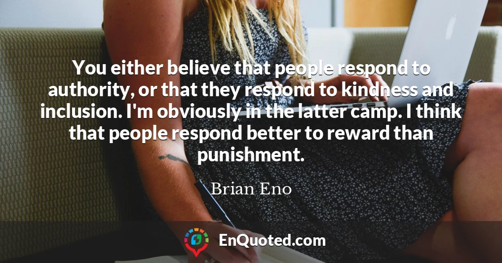You either believe that people respond to authority, or that they respond to kindness and inclusion. I'm obviously in the latter camp. I think that people respond better to reward than punishment.
