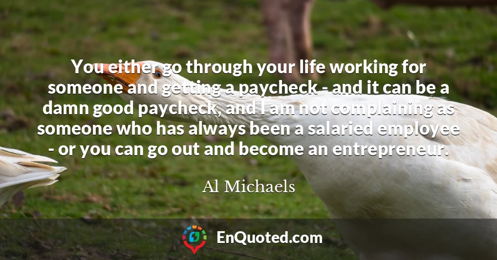 You either go through your life working for someone and getting a paycheck - and it can be a damn good paycheck, and I am not complaining as someone who has always been a salaried employee - or you can go out and become an entrepreneur.