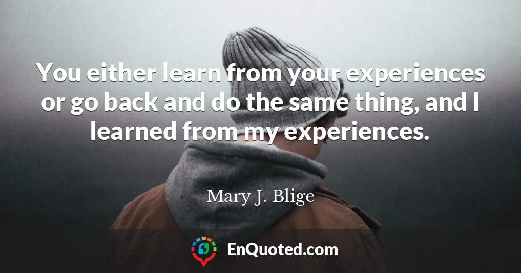 You either learn from your experiences or go back and do the same thing, and I learned from my experiences.