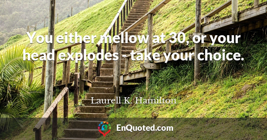 You either mellow at 30, or your head explodes - take your choice.