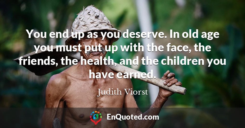 You end up as you deserve. In old age you must put up with the face, the friends, the health, and the children you have earned.