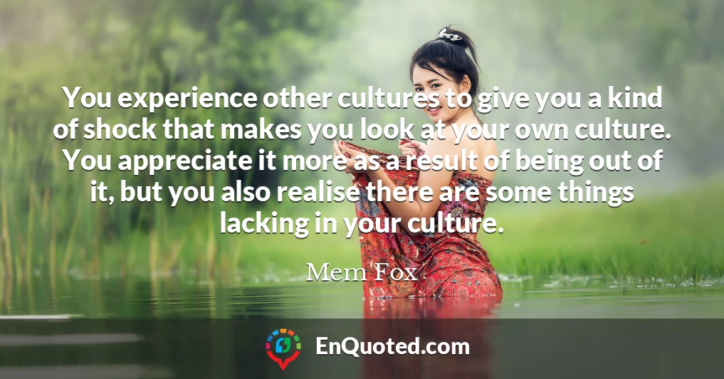 You experience other cultures to give you a kind of shock that makes you look at your own culture. You appreciate it more as a result of being out of it, but you also realise there are some things lacking in your culture.