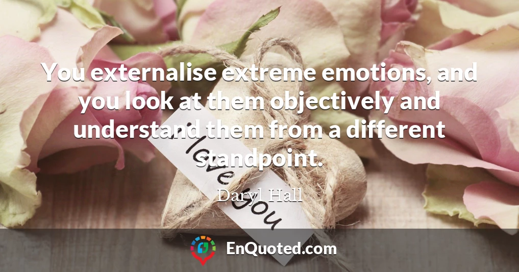 You externalise extreme emotions, and you look at them objectively and understand them from a different standpoint.