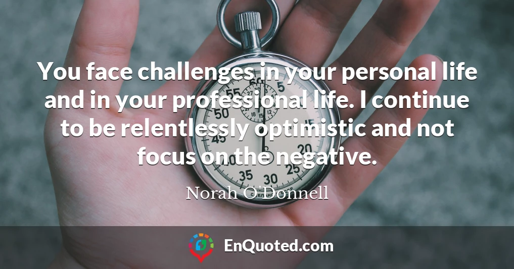 You face challenges in your personal life and in your professional life. I continue to be relentlessly optimistic and not focus on the negative.