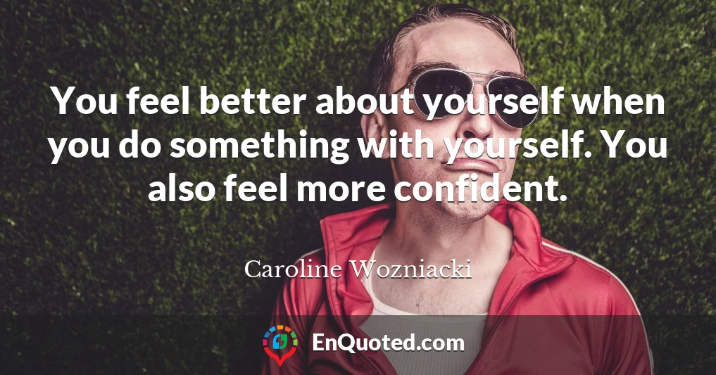 You feel better about yourself when you do something with yourself. You also feel more confident.