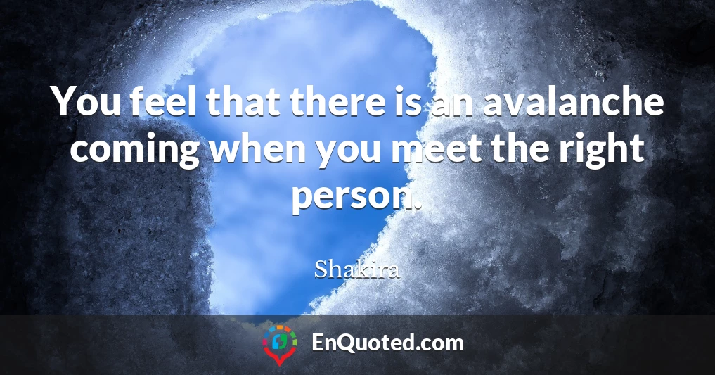 You feel that there is an avalanche coming when you meet the right person.