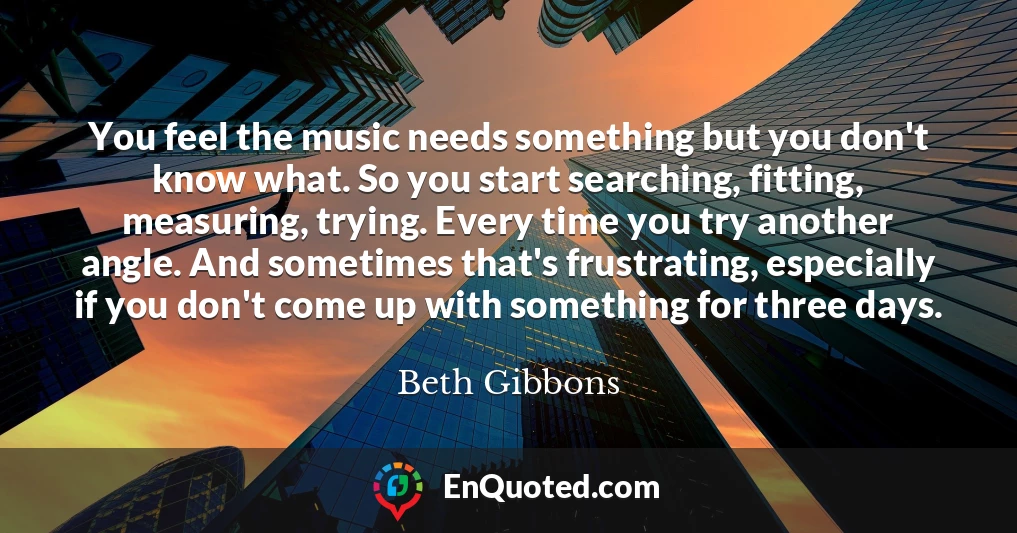 You feel the music needs something but you don't know what. So you start searching, fitting, measuring, trying. Every time you try another angle. And sometimes that's frustrating, especially if you don't come up with something for three days.