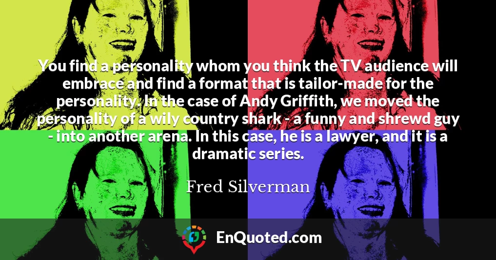 You find a personality whom you think the TV audience will embrace and find a format that is tailor-made for the personality. In the case of Andy Griffith, we moved the personality of a wily country shark - a funny and shrewd guy - into another arena. In this case, he is a lawyer, and it is a dramatic series.
