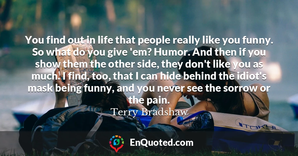 You find out in life that people really like you funny. So what do you give 'em? Humor. And then if you show them the other side, they don't like you as much. I find, too, that I can hide behind the idiot's mask being funny, and you never see the sorrow or the pain.