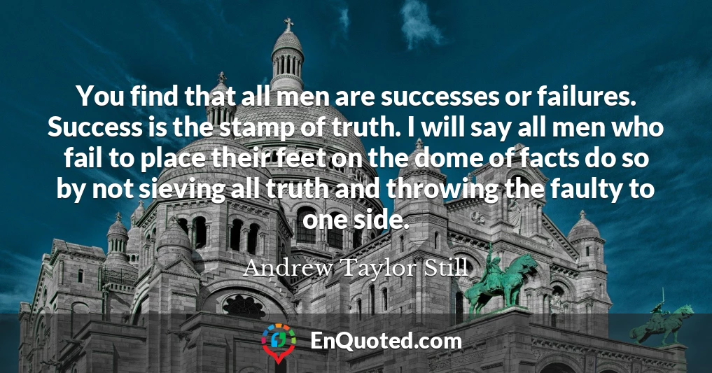 You find that all men are successes or failures. Success is the stamp of truth. I will say all men who fail to place their feet on the dome of facts do so by not sieving all truth and throwing the faulty to one side.