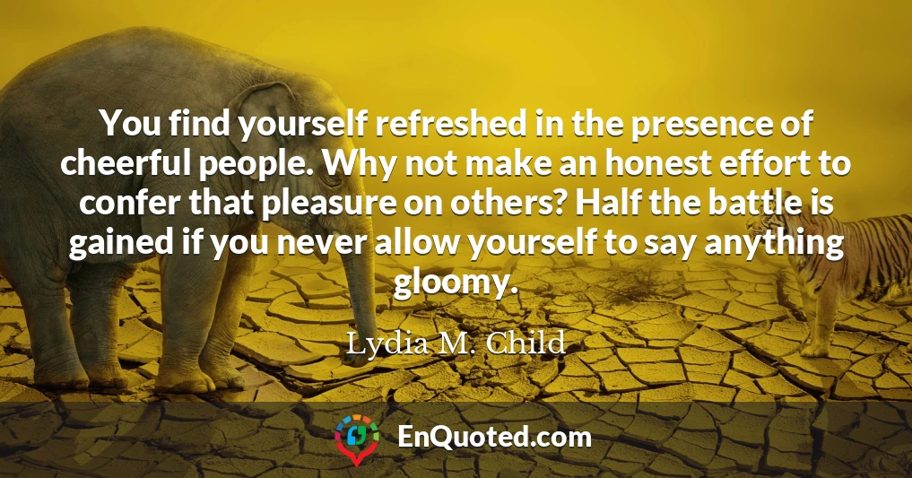 You find yourself refreshed in the presence of cheerful people. Why not make an honest effort to confer that pleasure on others? Half the battle is gained if you never allow yourself to say anything gloomy.