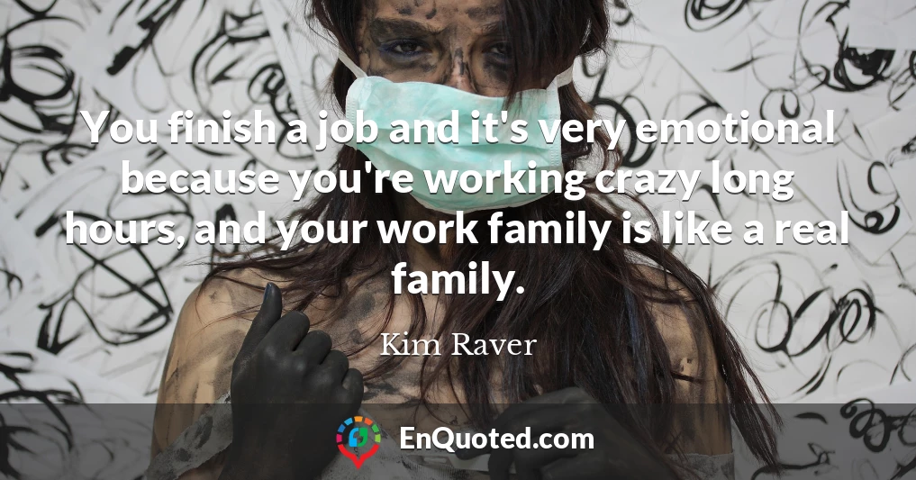 You finish a job and it's very emotional because you're working crazy long hours, and your work family is like a real family.