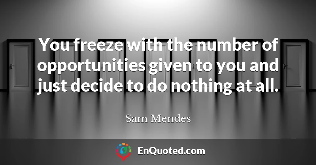 You freeze with the number of opportunities given to you and just decide to do nothing at all.