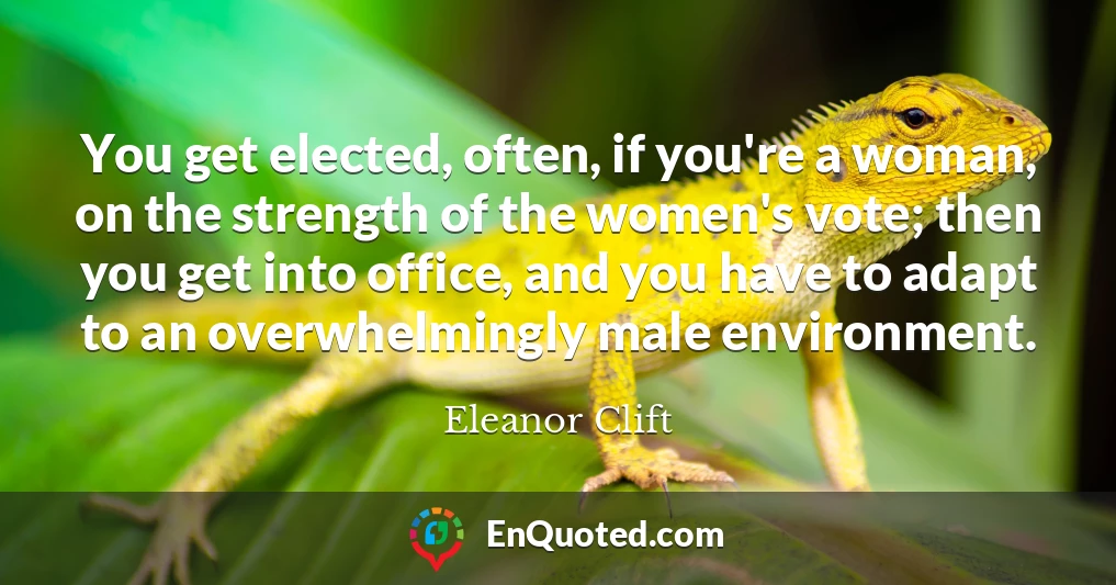 You get elected, often, if you're a woman, on the strength of the women's vote; then you get into office, and you have to adapt to an overwhelmingly male environment.