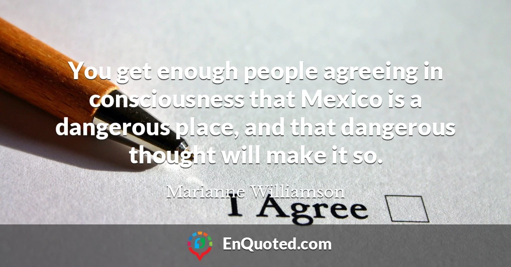 You get enough people agreeing in consciousness that Mexico is a dangerous place, and that dangerous thought will make it so.
