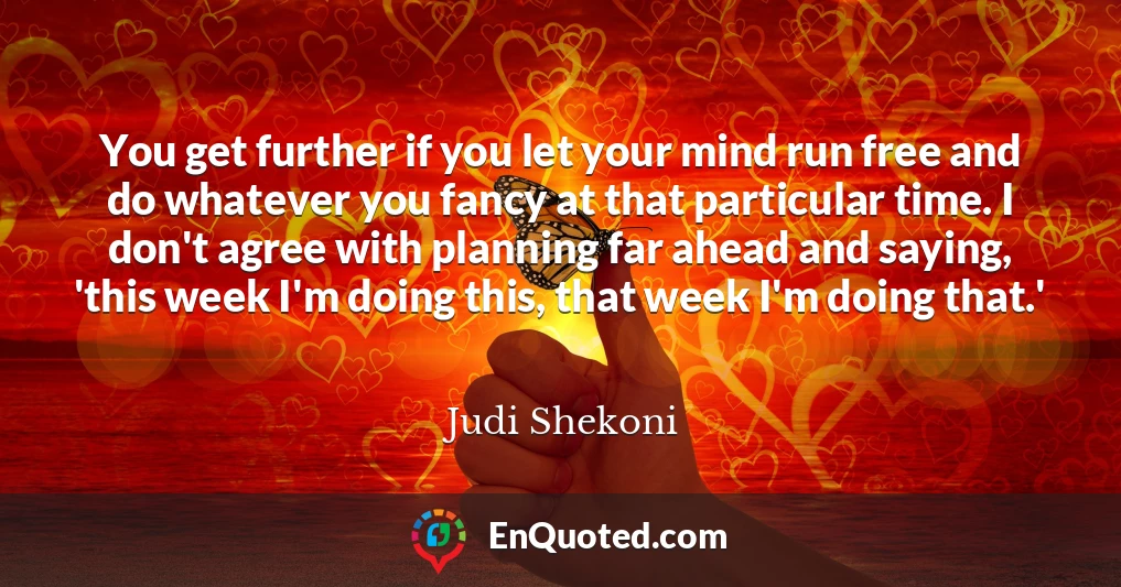 You get further if you let your mind run free and do whatever you fancy at that particular time. I don't agree with planning far ahead and saying, 'this week I'm doing this, that week I'm doing that.'