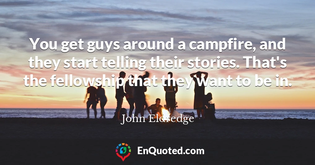 You get guys around a campfire, and they start telling their stories. That's the fellowship that they want to be in.