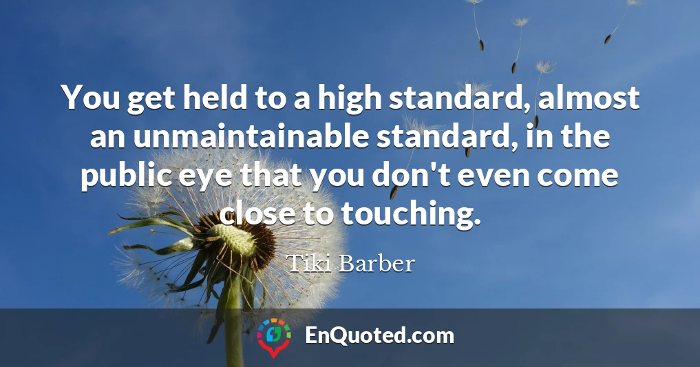 You get held to a high standard, almost an unmaintainable standard, in the public eye that you don't even come close to touching.