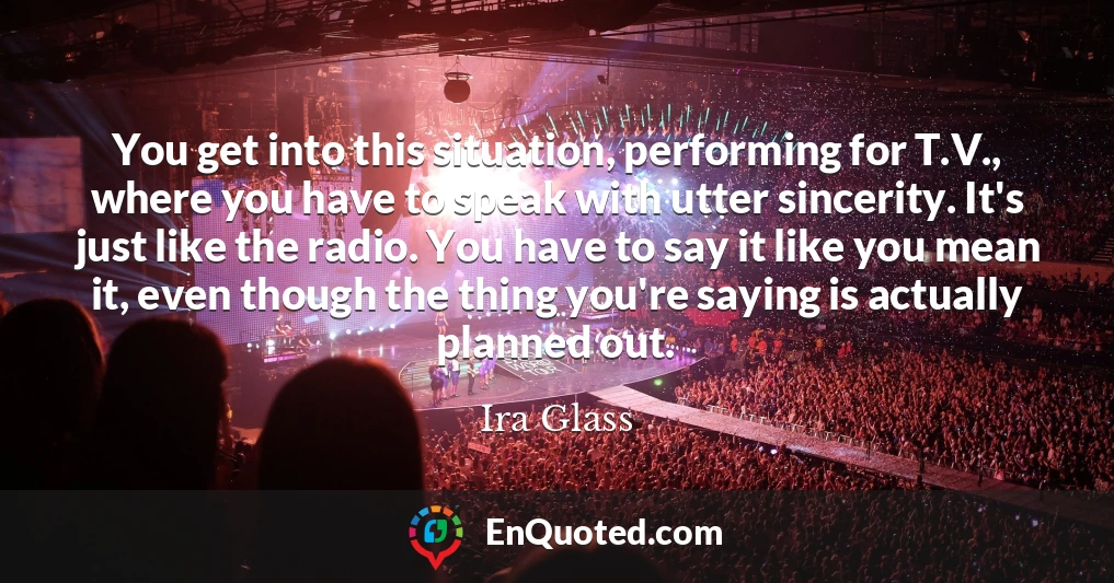 You get into this situation, performing for T.V., where you have to speak with utter sincerity. It's just like the radio. You have to say it like you mean it, even though the thing you're saying is actually planned out.