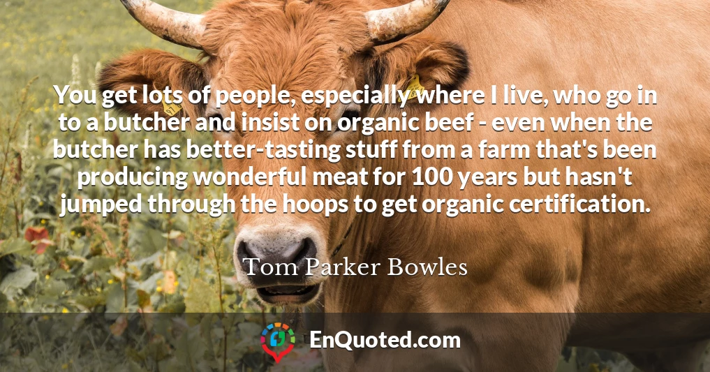 You get lots of people, especially where I live, who go in to a butcher and insist on organic beef - even when the butcher has better-tasting stuff from a farm that's been producing wonderful meat for 100 years but hasn't jumped through the hoops to get organic certification.