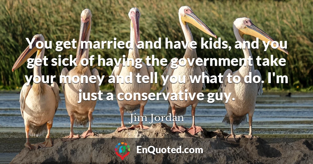 You get married and have kids, and you get sick of having the government take your money and tell you what to do. I'm just a conservative guy.