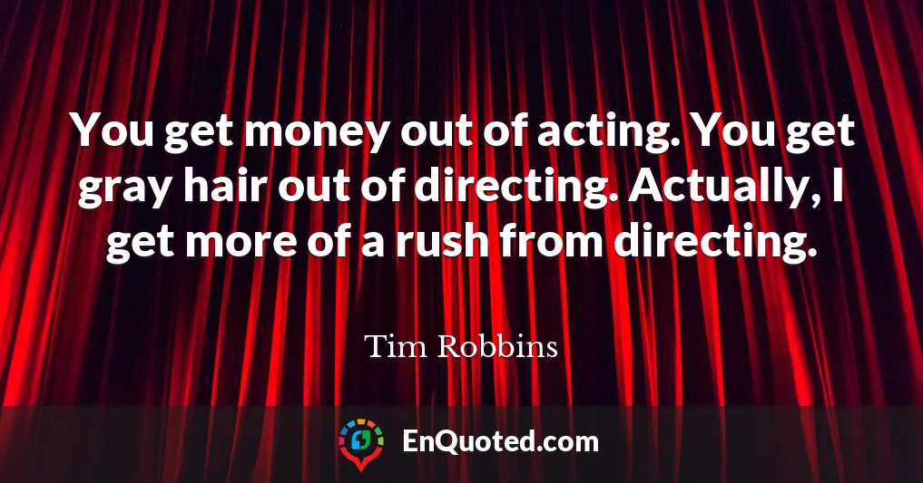You get money out of acting. You get gray hair out of directing. Actually, I get more of a rush from directing.