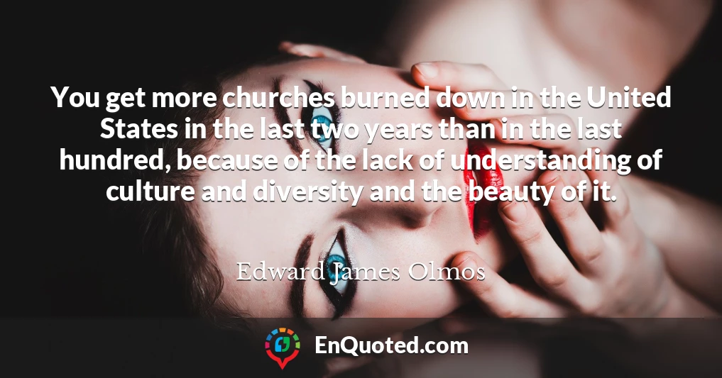 You get more churches burned down in the United States in the last two years than in the last hundred, because of the lack of understanding of culture and diversity and the beauty of it.