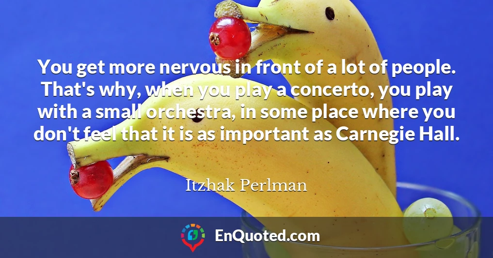 You get more nervous in front of a lot of people. That's why, when you play a concerto, you play with a small orchestra, in some place where you don't feel that it is as important as Carnegie Hall.