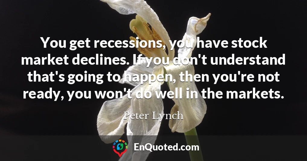 You get recessions, you have stock market declines. If you don't understand that's going to happen, then you're not ready, you won't do well in the markets.