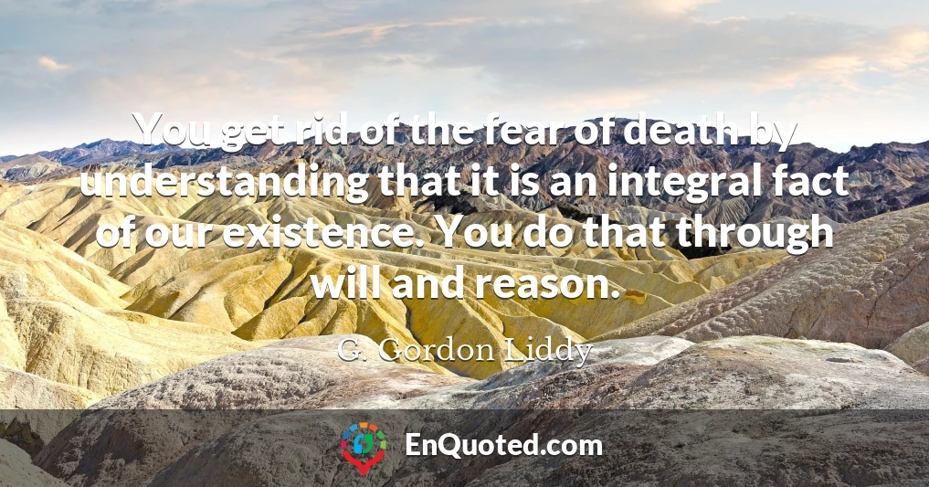 You get rid of the fear of death by understanding that it is an integral fact of our existence. You do that through will and reason.