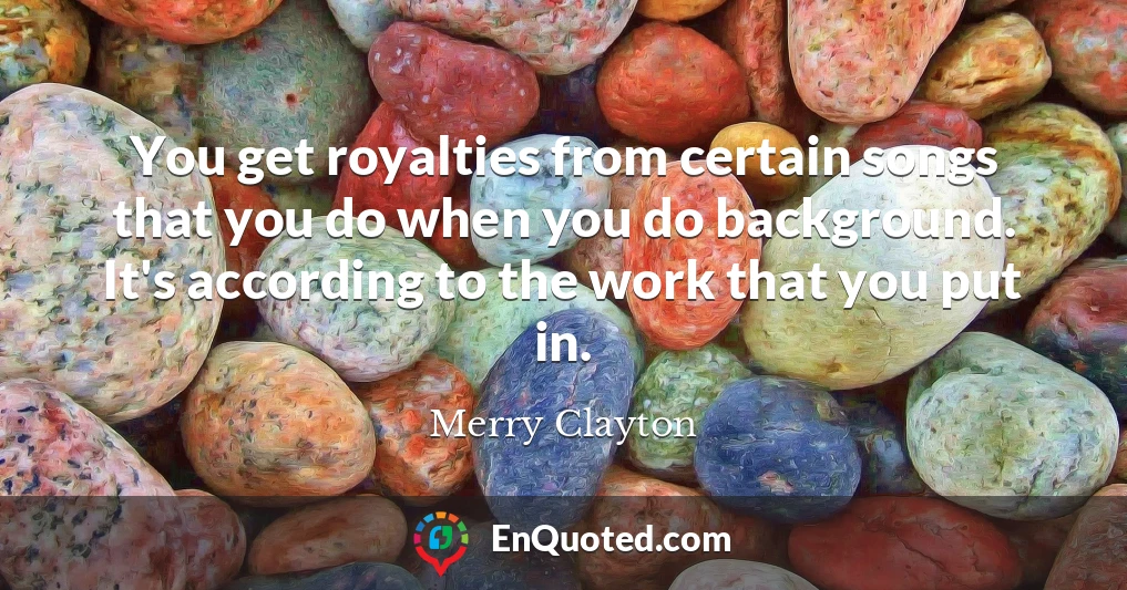 You get royalties from certain songs that you do when you do background. It's according to the work that you put in.