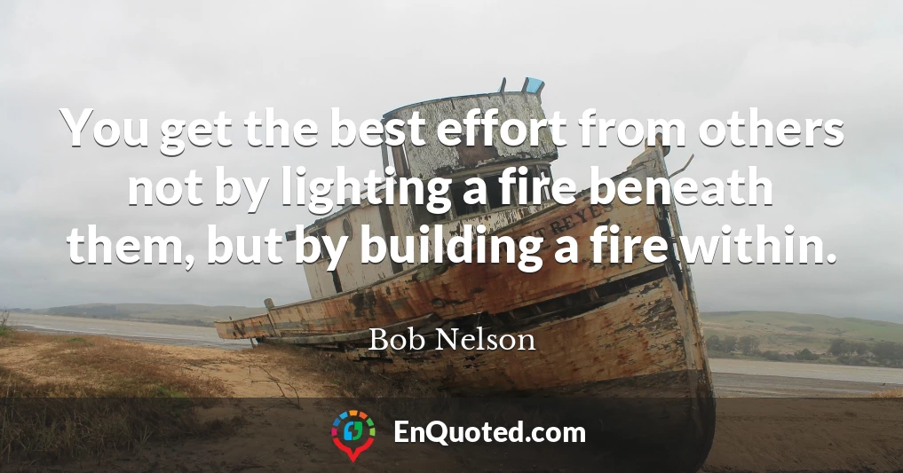 You get the best effort from others not by lighting a fire beneath them, but by building a fire within.